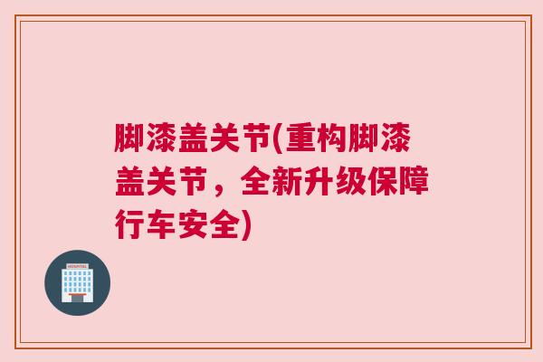 脚漆盖关节(重构脚漆盖关节,全新升级保障行车安全) 脚漆盖关节(重构脚漆盖关节,全新升级保障行车安全)