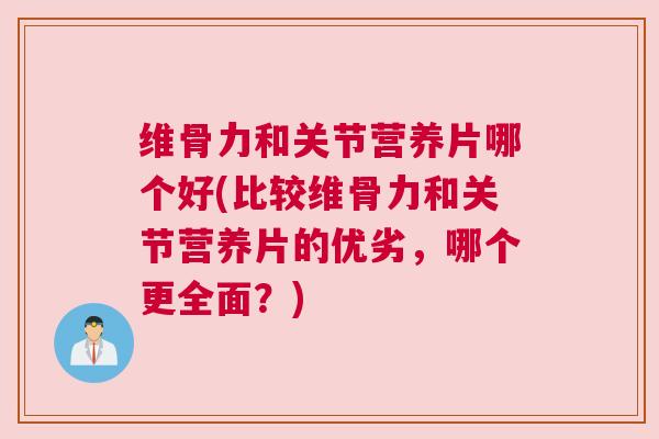 维骨力和关节营养片哪个好(比较维骨力和关节营养片的优劣，哪个更全面？)