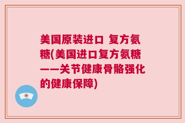 美国原装进口 复方氨糖(美国进口复方氨糖——关节健康骨骼强化的健康保障)