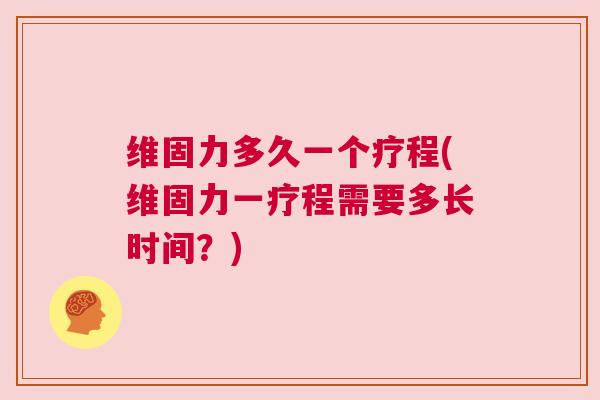 维固力多久一个疗程(维固力一疗程需要多长时间？)