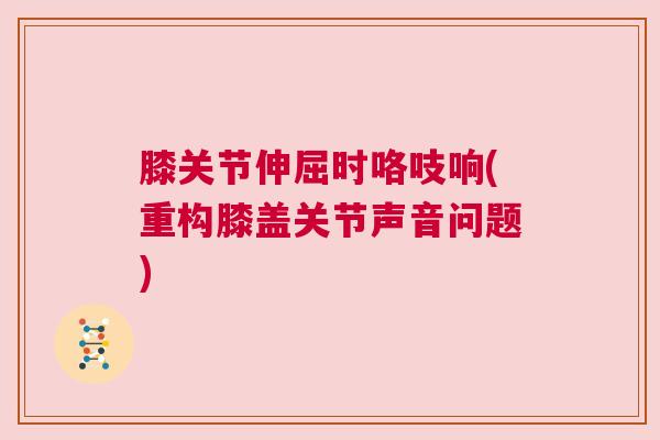 膝关节伸屈时咯吱响(重构膝盖关节声音问题)