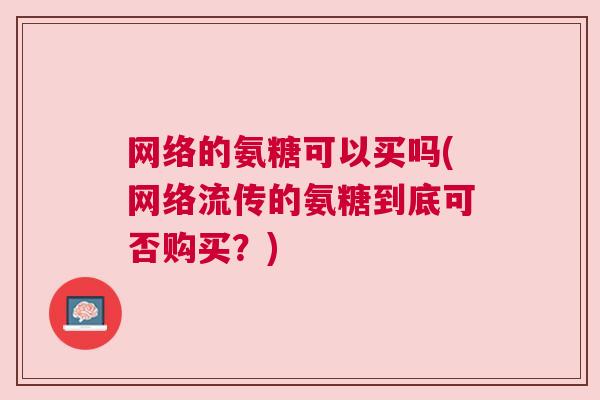 网络的氨糖可以买吗(网络流传的氨糖到底可否购买？)