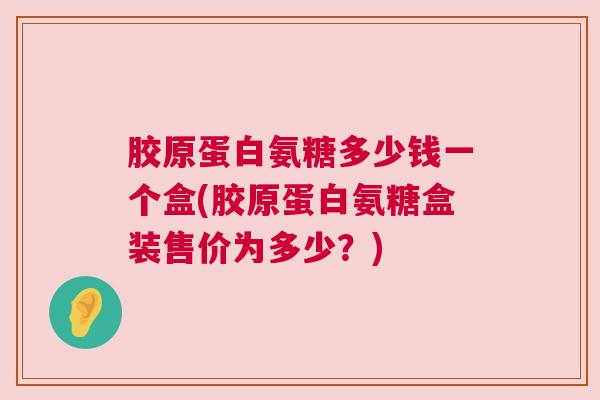 胶原蛋白氨糖多少钱一个盒(胶原蛋白氨糖盒装售价为多少？)