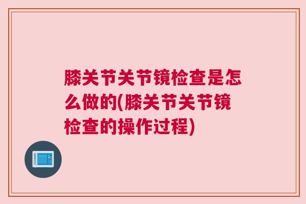 膝关节关节镜检查是怎么做的(膝关节关节镜检查的操作过程)