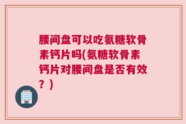 腰间盘可以吃氨糖软骨素钙片吗(氨糖软骨素钙片对腰间盘是否有效？)