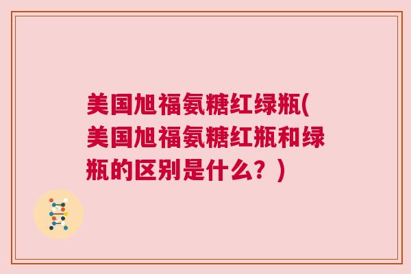 美国旭福氨糖红绿瓶(美国旭福氨糖红瓶和绿瓶的区别是什么？)