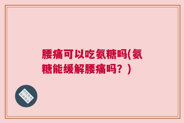 腰痛可以吃氨糖吗(氨糖能缓解腰痛吗？)