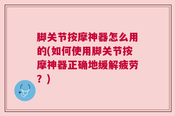 脚关节按摩神器怎么用的(如何使用脚关节按摩神器正确地缓解疲劳？)