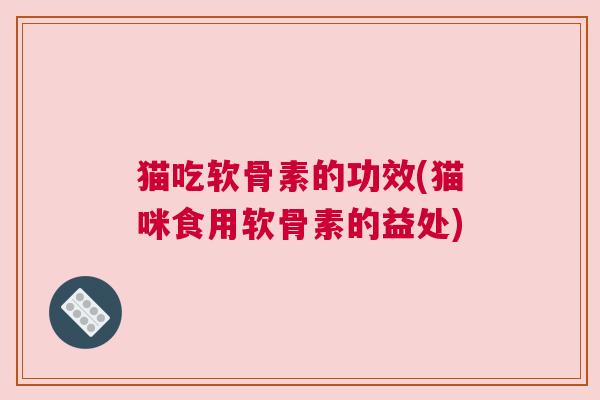 猫吃软骨素的功效(猫咪食用软骨素的益处)