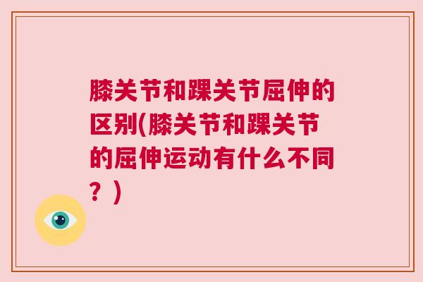 膝关节和踝关节屈伸的区别(膝关节和踝关节的屈伸运动有什么不同?) 膝关节和踝关节屈伸的区别(膝关节和踝关节的屈伸运动有什么不同?)