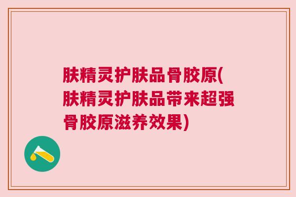 肤精灵护肤品骨胶原(肤精灵护肤品带来超强骨胶原滋养效果) 肤精灵护肤品骨胶原(肤精灵护肤品带来超强骨胶原滋养效果)