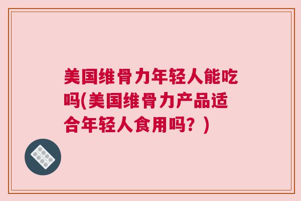 美国维骨力年轻人能吃吗(美国维骨力产品适合年轻人食用吗？)