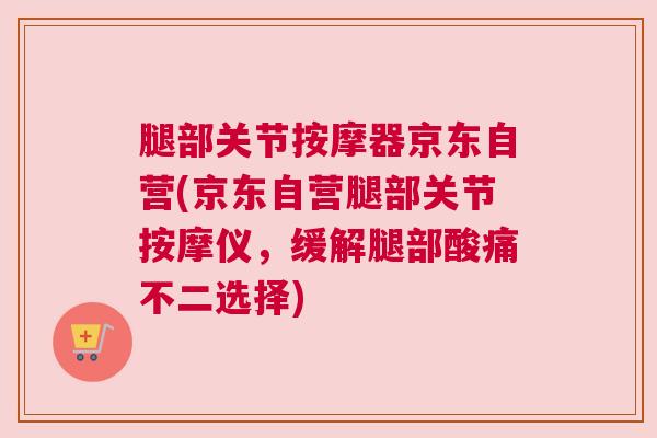腿部关节按摩器京东自营(京东自营腿部关节按摩仪，缓解腿部酸痛不二选择)