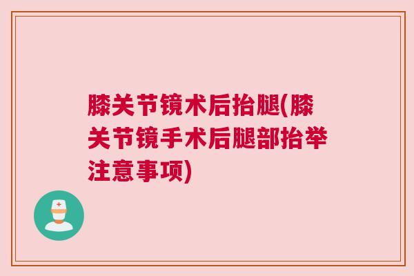 膝关节镜术后抬腿(膝关节镜手术后腿部抬举注意事项)