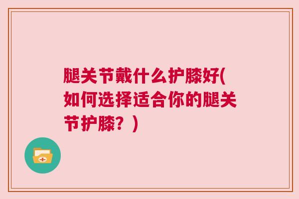 腿关节戴什么护膝好(如何选择适合你的腿关节护膝？)