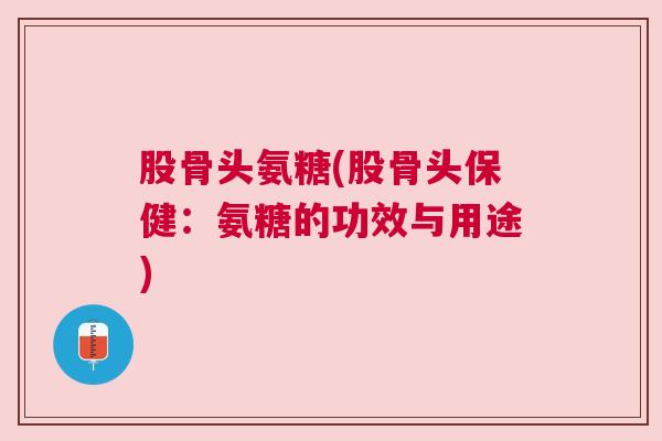 股骨头氨糖(股骨头保健：氨糖的功效与用途)