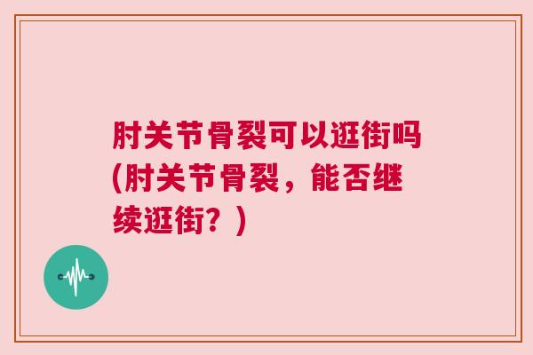 肘关节骨裂可以逛街吗(肘关节骨裂，能否继续逛街？)