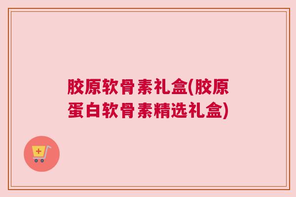 胶原软骨素礼盒(胶原蛋白软骨素精选礼盒)