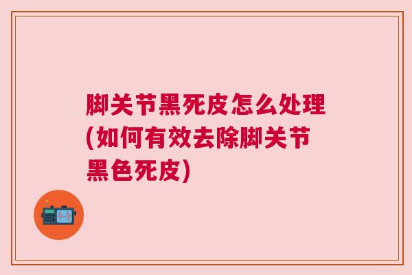 脚关节黑死皮怎么处理(如何有效去除脚关节黑色死皮)