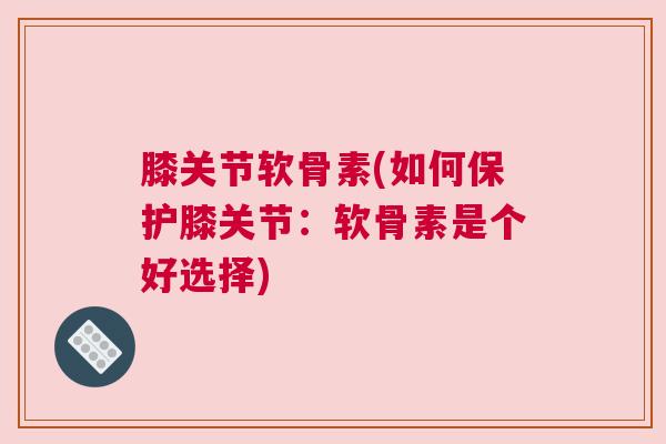 膝关节软骨素(如何保护膝关节:软骨素是个好选择) 膝关节软骨素(如何保护膝关节:软骨素是个好选择)