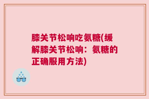 膝关节松响吃氨糖(缓解膝关节松响：氨糖的正确服用方法)
