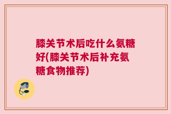 膝关节术后吃什么氨糖好(膝关节术后补充氨糖食物推荐)