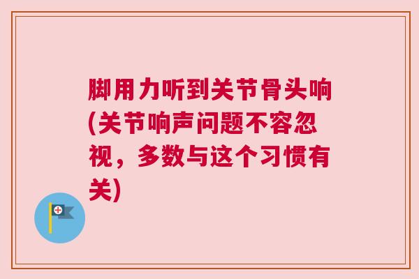 脚用力听到关节骨头响(关节响声问题不容忽视，多数与这个习惯有关)