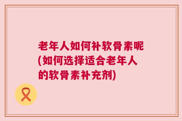 老年人如何补软骨素呢(如何选择适合老年人的软骨素补充剂)