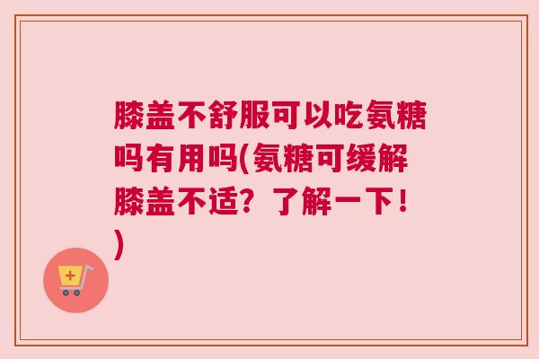 膝盖不舒服可以吃氨糖吗有用吗(氨糖可缓解膝盖不适？了解一下！)