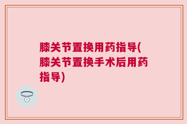 膝关节置换用药指导(膝关节置换手术后用药指导)