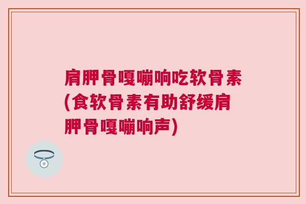 肩胛骨嘎嘣响吃软骨素(食软骨素有助舒缓肩胛骨嘎嘣响声)