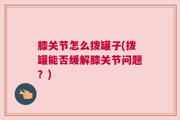 膝关节怎么拨罐子(拨罐能否缓解膝关节问题？)