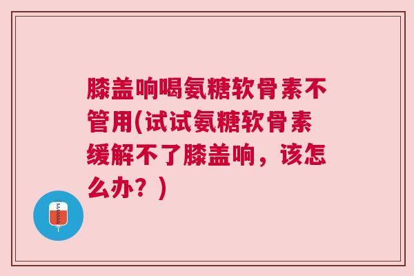 膝盖响喝氨糖软骨素不管用(试试氨糖软骨素缓解不了膝盖响，该怎么办？)