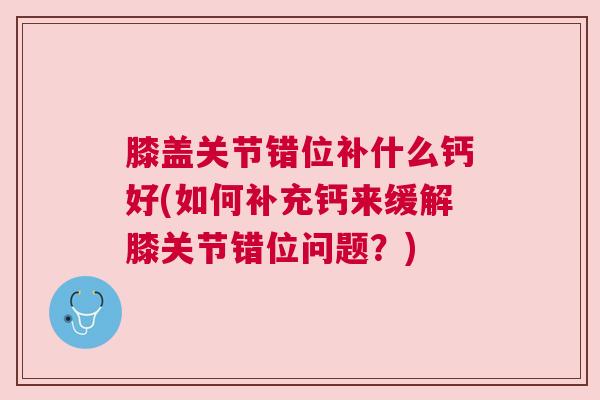 膝盖关节错位补什么钙好(如何补充钙来缓解膝关节错位问题?) 膝盖关节错位补什么钙好(如何补充钙来缓解膝关节错位问题?)