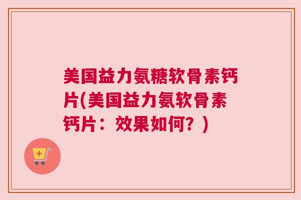 美国益力氨糖软骨素钙片(美国益力氨软骨素钙片：效果如何？)