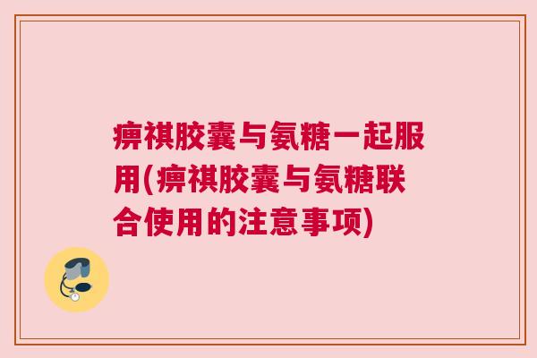 痹祺胶囊与氨糖一起服用(痹祺胶囊与氨糖联合使用的注意事项)
