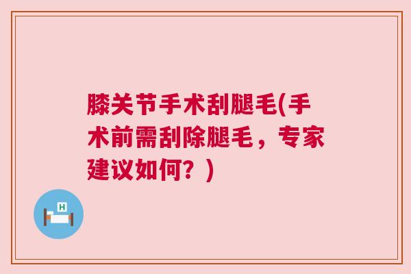 膝关节手术刮腿毛(手术前需刮除腿毛,专家建议如何?) 膝关节手术刮腿毛(手术前需刮除腿毛,专家建议如何?)