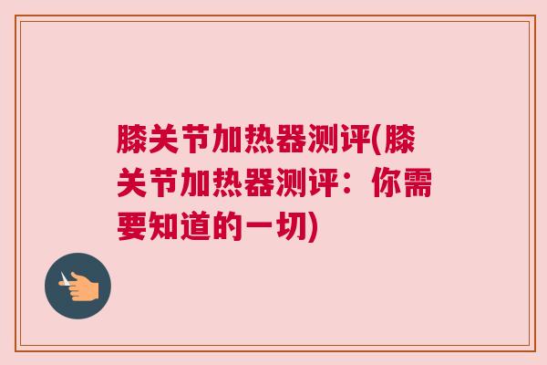 膝关节加热器测评(膝关节加热器测评：你需要知道的一切)