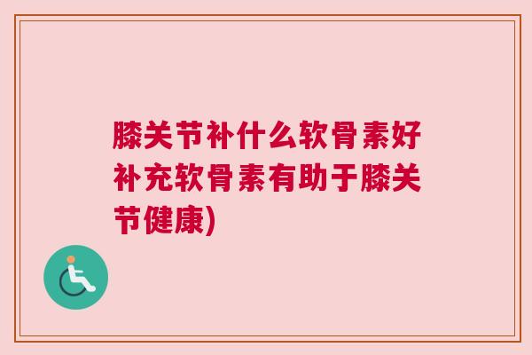 膝关节补什么软骨素好补充软骨素有助于膝关节健康)