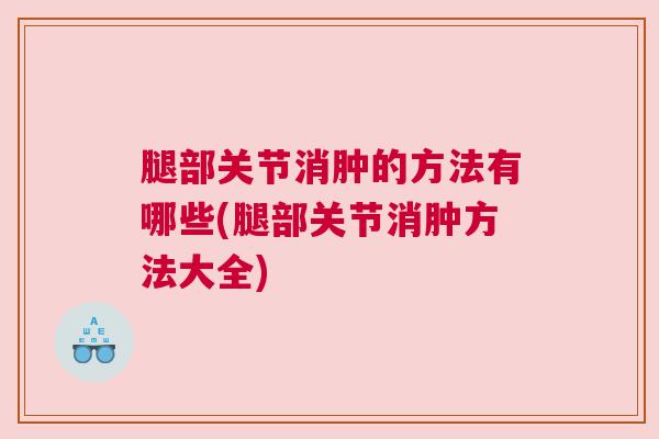 腿部关节消肿的方法有哪些(腿部关节消肿方法大全)