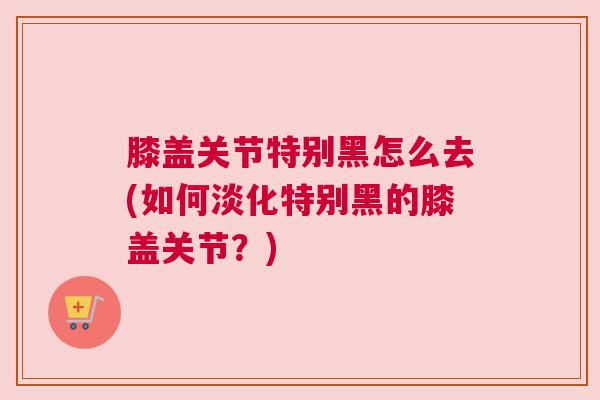膝盖关节特别黑怎么去(如何淡化特别黑的膝盖关节？)