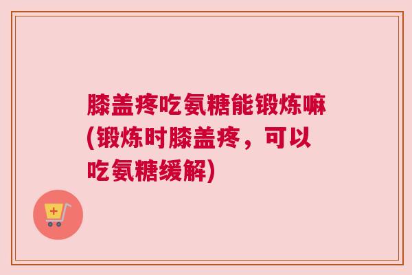 膝盖疼吃氨糖能锻炼嘛(锻炼时膝盖疼，可以吃氨糖缓解)