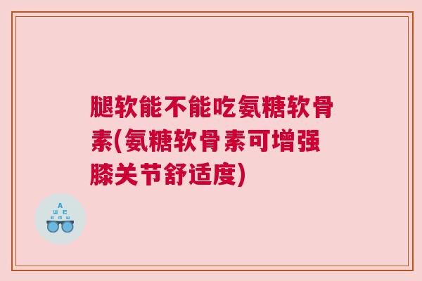 腿软能不能吃氨糖软骨素(氨糖软骨素可增强膝关节舒适度)