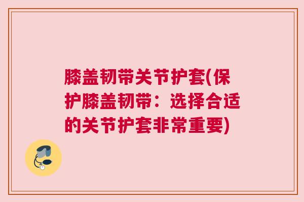 膝盖韧带关节护套(保护膝盖韧带：选择合适的关节护套非常重要)