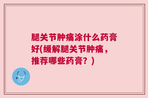 腿关节肿痛涂什么药膏好(缓解腿关节肿痛，推荐哪些药膏？)