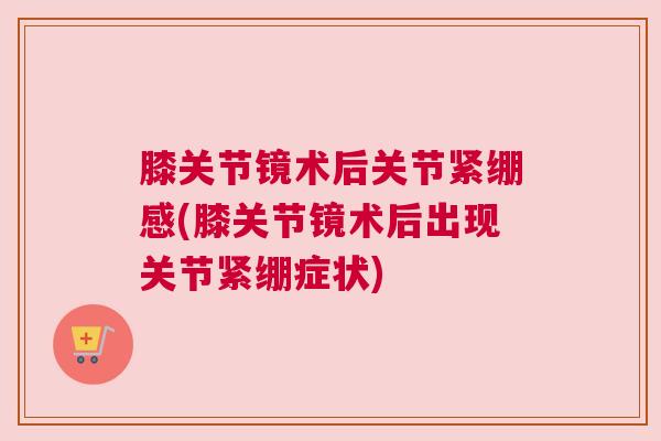 膝关节镜术后关节紧绷感(膝关节镜术后出现关节紧绷症状)