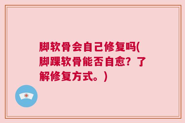 脚软骨会自己修复吗(脚踝软骨能否自愈？了解修复方式。)