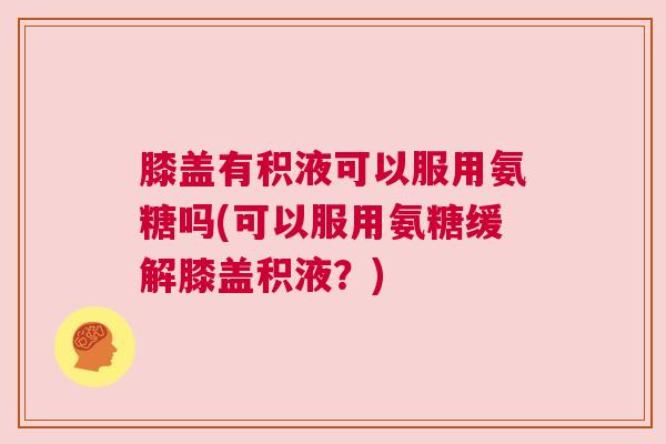 膝盖有积液可以服用氨糖吗(可以服用氨糖缓解膝盖积液？)