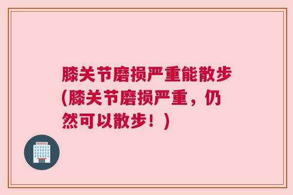 膝关节磨损严重能散步(膝关节磨损严重，仍然可以散步！)