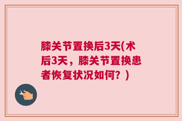 膝关节置换后3天(术后3天，膝关节置换患者恢复状况如何？)